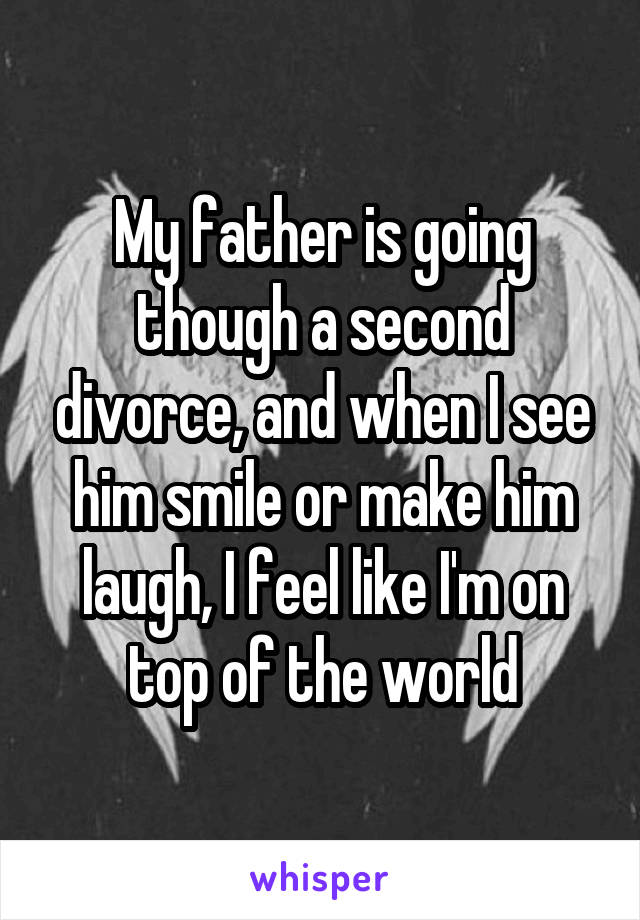 My father is going though a second divorce, and when I see him smile or make him laugh, I feel like I'm on top of the world