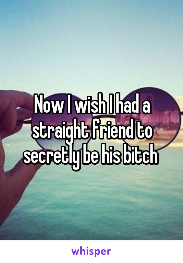 Now I wish I had a straight friend to secretly be his bitch 