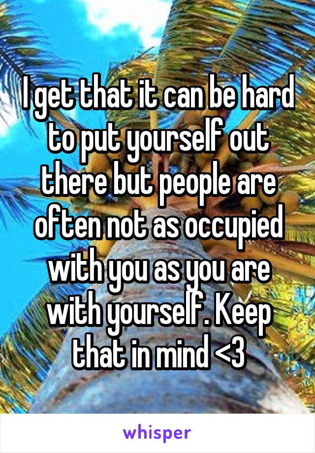 I get that it can be hard to put yourself out there but people are often not as occupied with you as you are with yourself. Keep that in mind <3