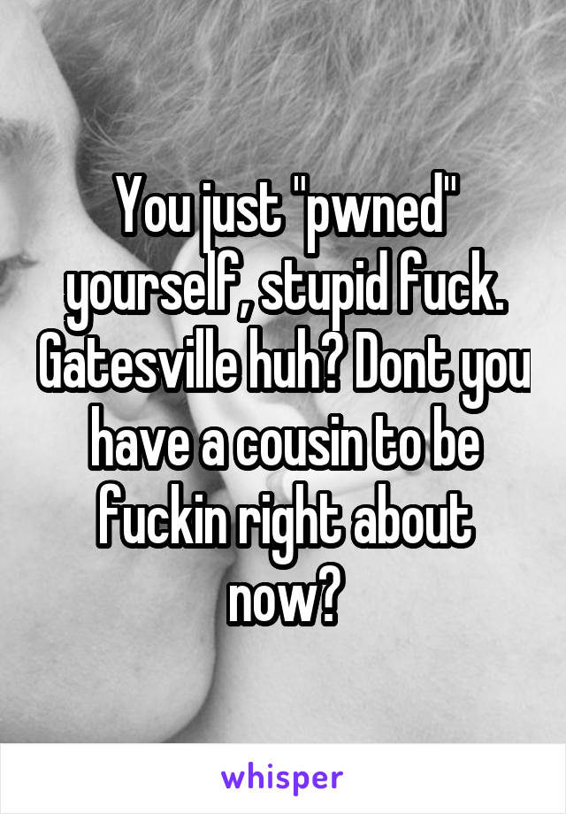 You just "pwned" yourself, stupid fuck. Gatesville huh? Dont you have a cousin to be fuckin right about now?