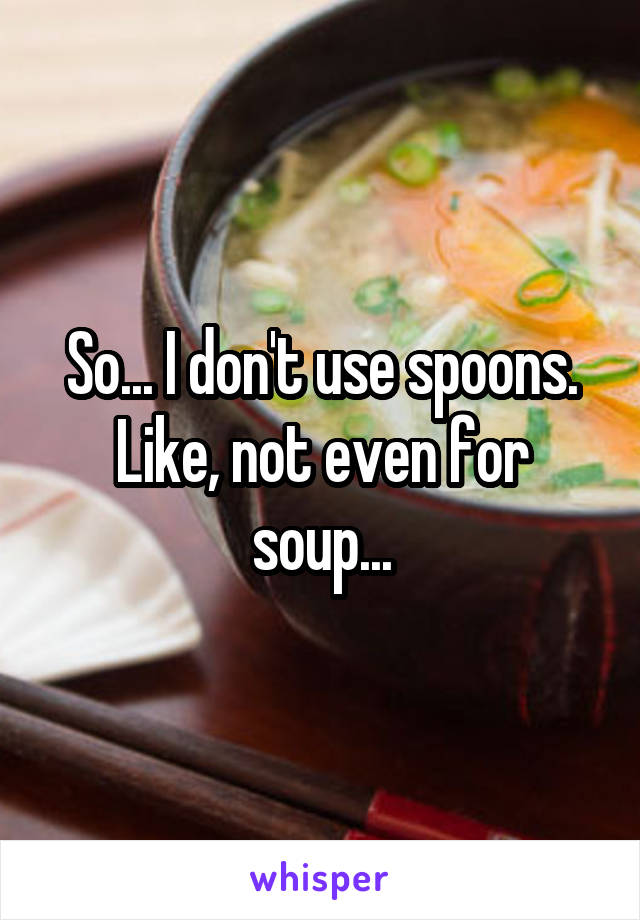 So... I don't use spoons. Like, not even for soup...