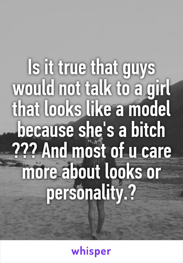 Is it true that guys would not talk to a girl that looks like a model because she's a bitch ??? And most of u care more about looks or personality.?