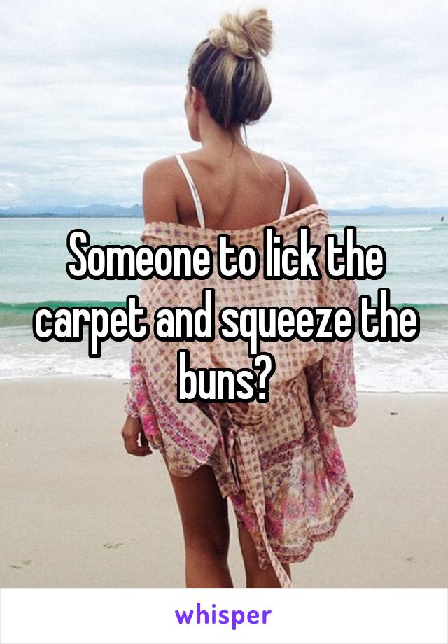 Someone to lick the carpet and squeeze the buns?