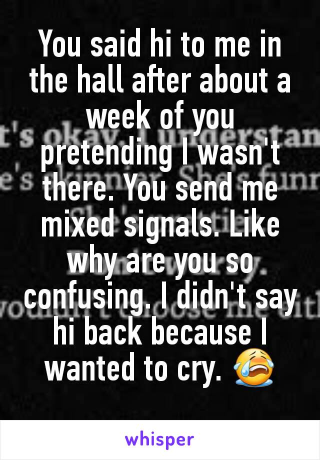 You said hi to me in the hall after about a week of you pretending I wasn't there. You send me mixed signals. Like why are you so confusing. I didn't say hi back because I wanted to cry. 😭