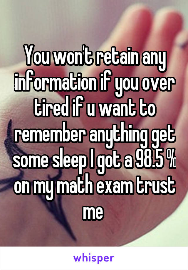 You won't retain any information if you over tired if u want to remember anything get some sleep I got a 98.5 % on my math exam trust me 