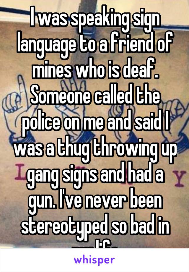 I was speaking sign language to a friend of mines who is deaf. Someone called the police on me and said I was a thug throwing up gang signs and had a gun. I've never been stereotyped so bad in my life