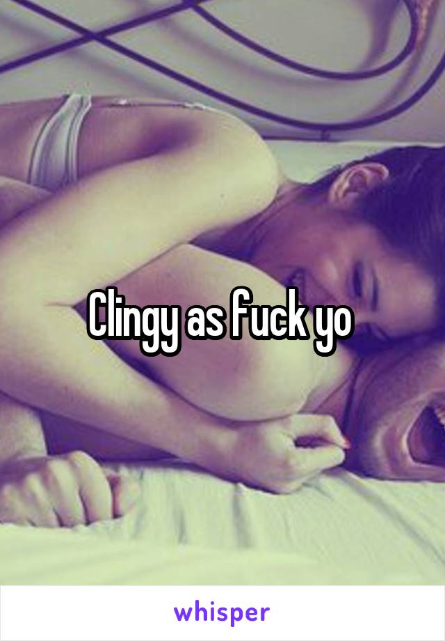 Clingy as fuck yo 