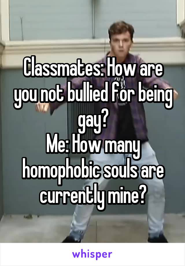 Classmates: How are you not bullied for being gay?
Me: How many homophobic souls are currently mine?