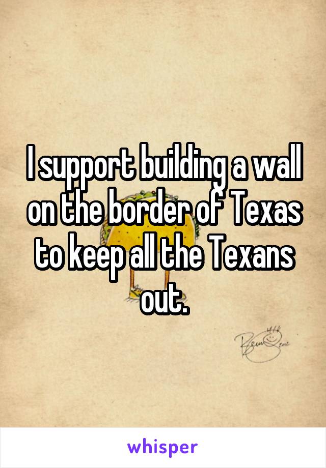 I support building a wall on the border of Texas to keep all the Texans out.