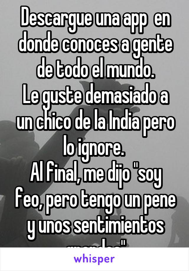 Descargue una app  en donde conoces a gente de todo el mundo.
Le guste demasiado a un chico de la India pero lo ignore. 
Al final, me dijo "soy feo, pero tengo un pene y unos sentimientos grandes"