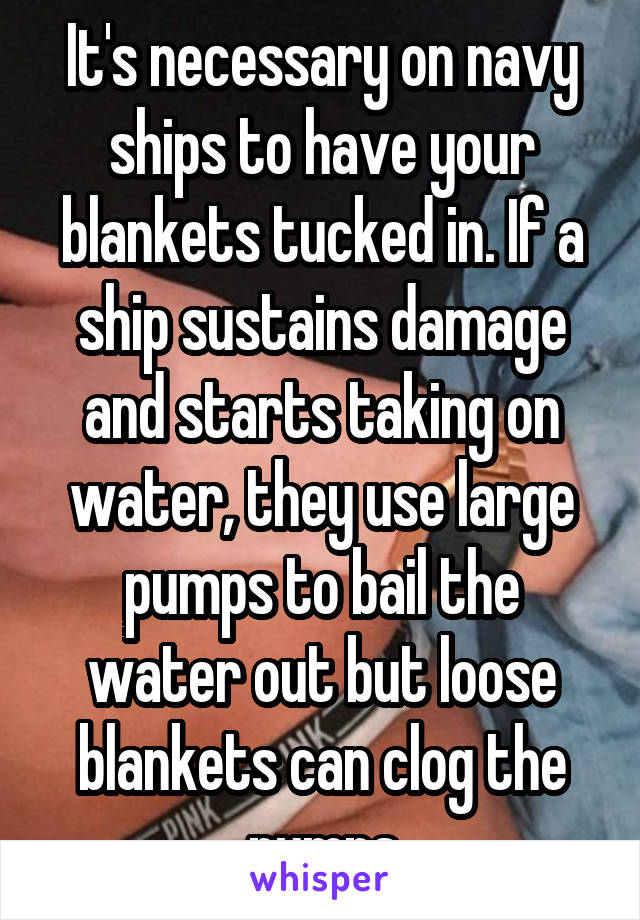 It's necessary on navy ships to have your blankets tucked in. If a ship sustains damage and starts taking on water, they use large pumps to bail the water out but loose blankets can clog the pumps