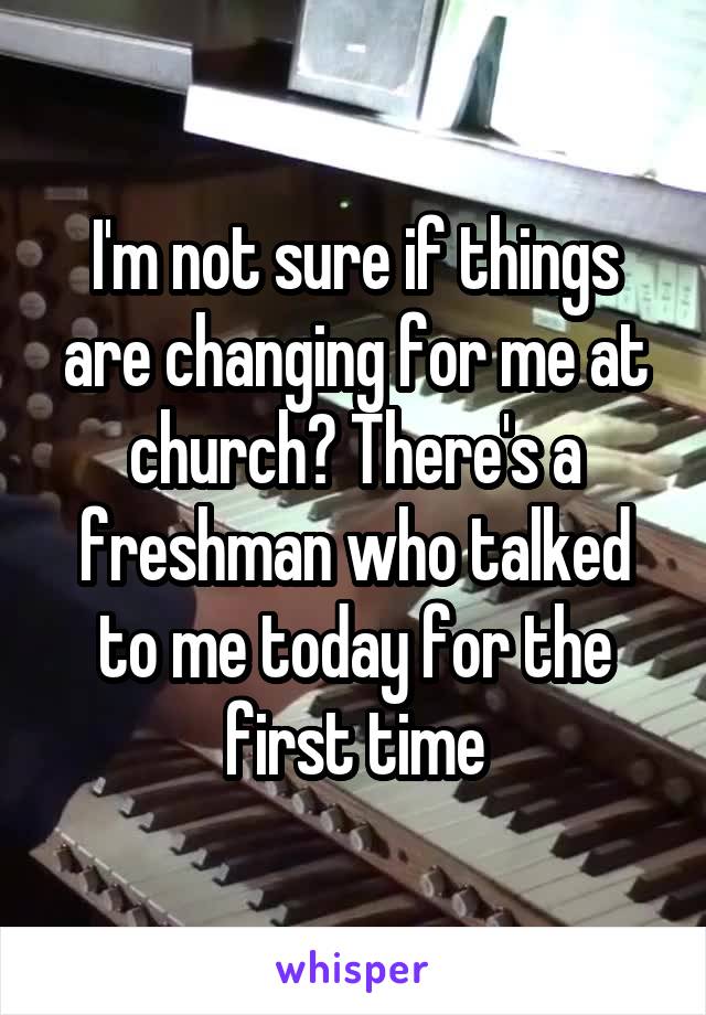 I'm not sure if things are changing for me at church? There's a freshman who talked to me today for the first time