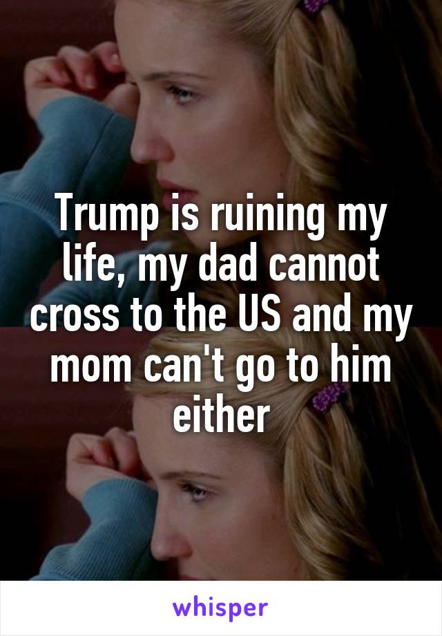 Trump is ruining my life, my dad cannot cross to the US and my mom can't go to him either