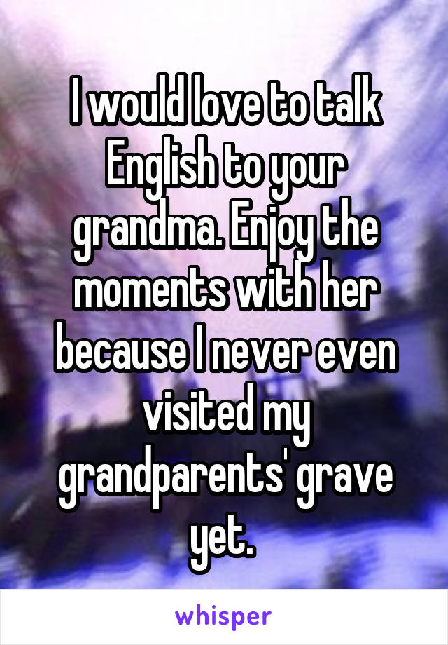 I would love to talk English to your grandma. Enjoy the moments with her because I never even visited my grandparents' grave yet. 