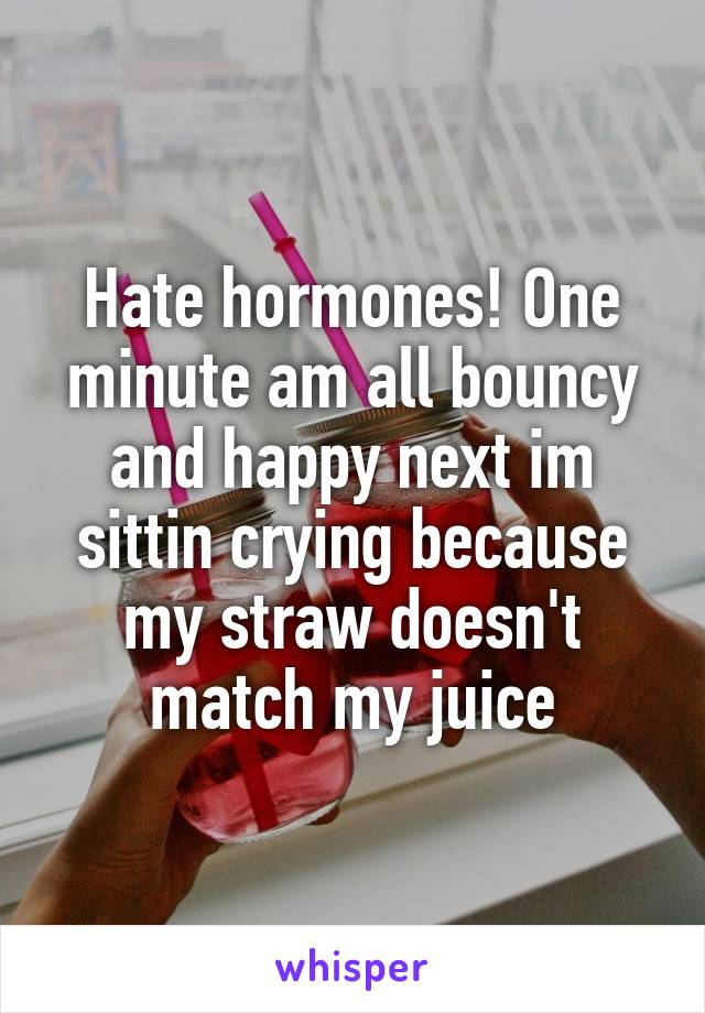 Hate hormones! One minute am all bouncy and happy next im sittin crying because my straw doesn't match my juice