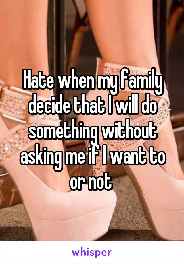 Hate when my family decide that I will do something without asking me if I want to or not 