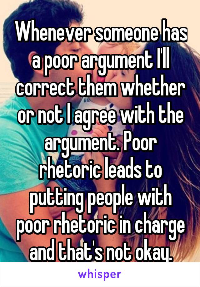 Whenever someone has a poor argument I'll correct them whether or not I agree with the argument. Poor rhetoric leads to putting people with poor rhetoric in charge and that's not okay.