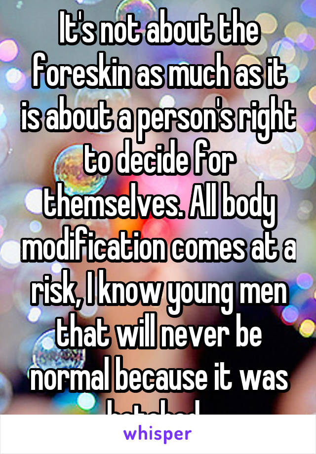 It's not about the foreskin as much as it is about a person's right to decide for themselves. All body modification comes at a risk, I know young men that will never be normal because it was botched. 