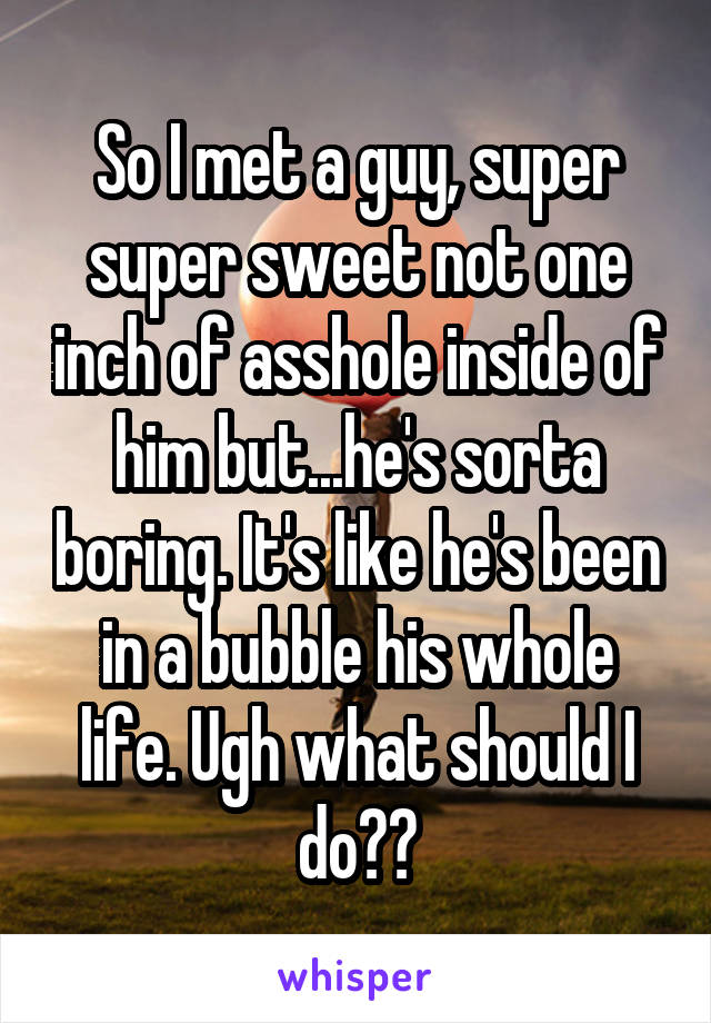 So I met a guy, super super sweet not one inch of asshole inside of him but...he's sorta boring. It's like he's been in a bubble his whole life. Ugh what should I do??