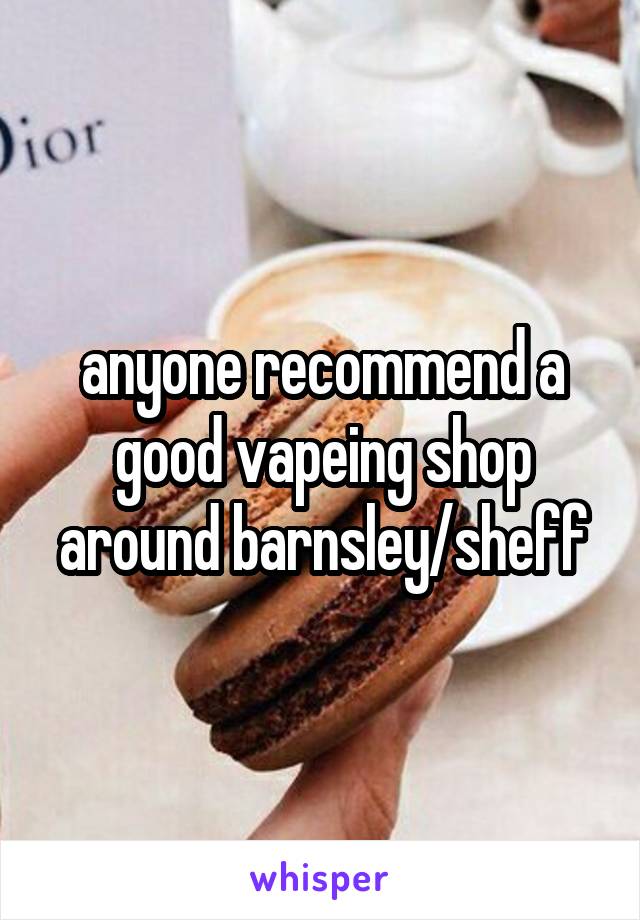 anyone recommend a good vapeing shop around barnsley/sheff