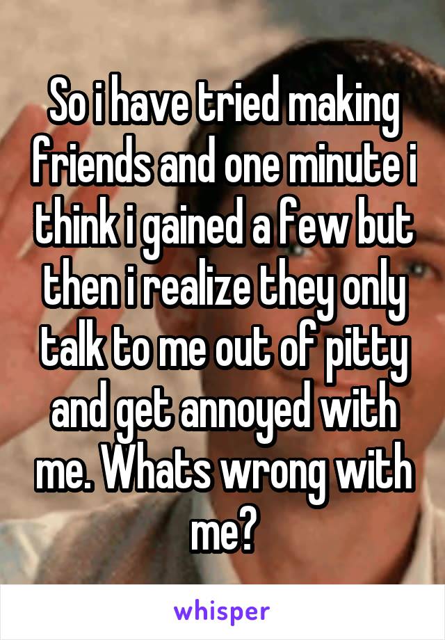 So i have tried making friends and one minute i think i gained a few but then i realize they only talk to me out of pitty and get annoyed with me. Whats wrong with me?