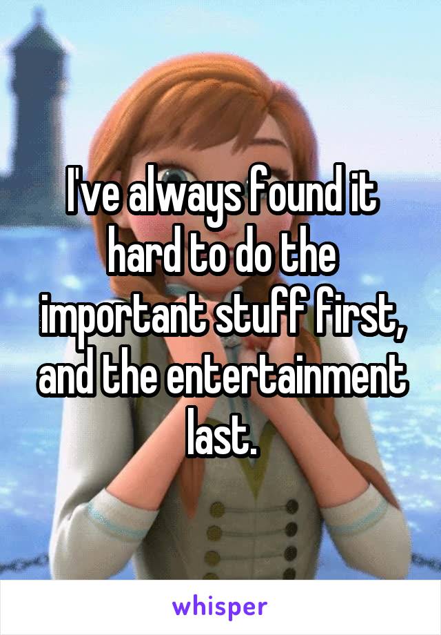 I've always found it hard to do the important stuff first, and the entertainment last.