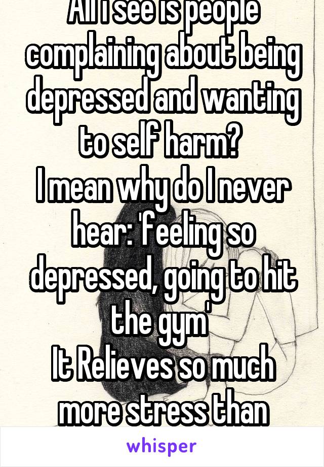 All i see is people complaining about being depressed and wanting to self harm? 
I mean why do I never hear: 'feeling so depressed, going to hit the gym' 
It Relieves so much more stress than anything