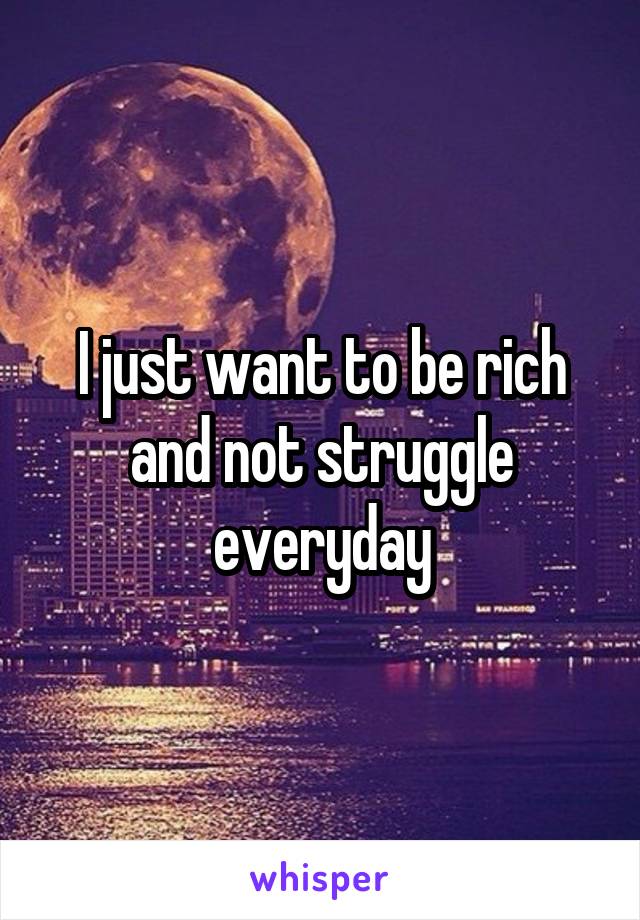 I just want to be rich and not struggle everyday