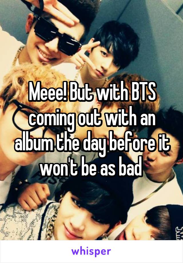 Meee! But with BTS coming out with an album the day before it won't be as bad 