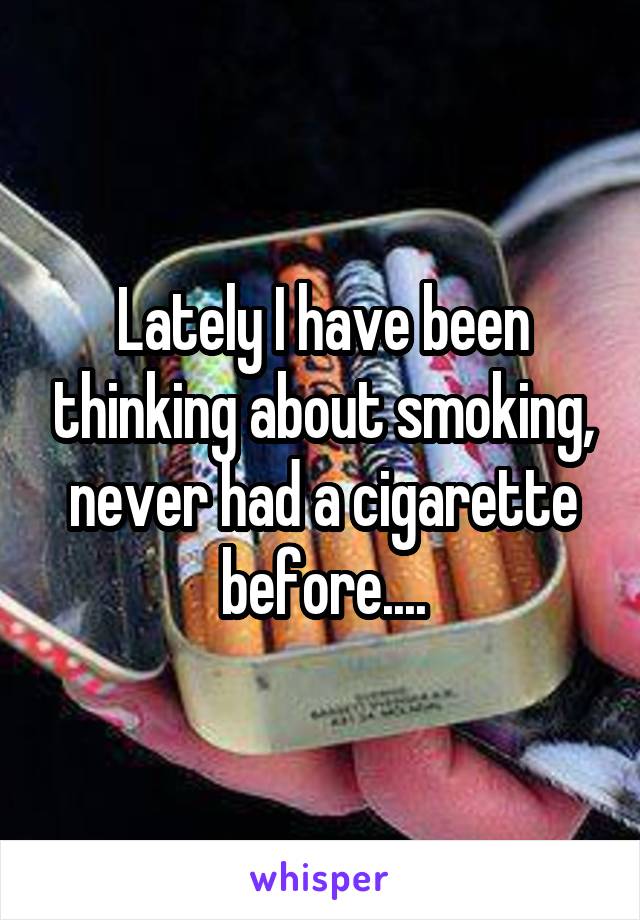 Lately I have been thinking about smoking, never had a cigarette before....