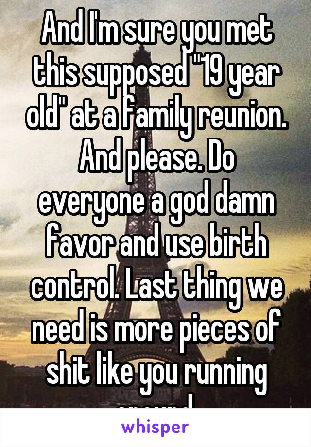 And I'm sure you met this supposed "19 year old" at a family reunion.
And please. Do everyone a god damn favor and use birth control. Last thing we need is more pieces of shit like you running around.