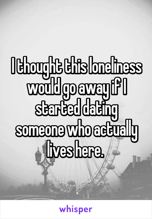 I thought this loneliness would go away if I started dating someone who actually lives here. 