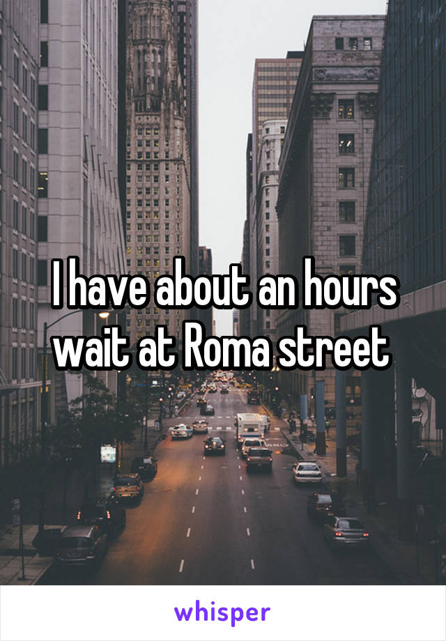 I have about an hours wait at Roma street 