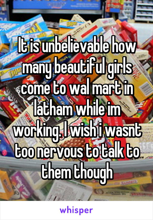 It is unbelievable how many beautiful girls come to wal mart in latham while im working. I wish i wasnt too nervous to talk to them though