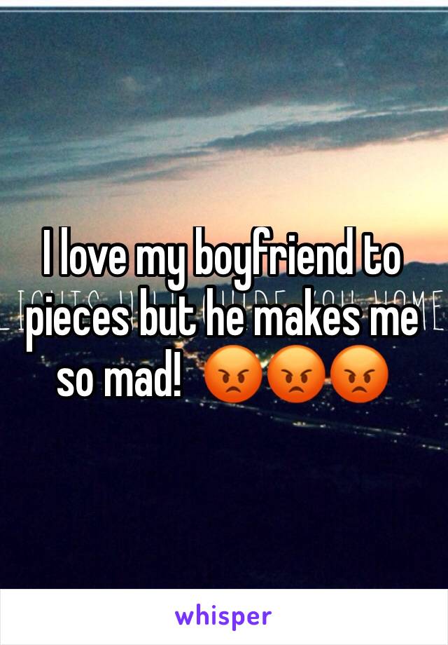 I love my boyfriend to pieces but he makes me so mad!  😡😡😡