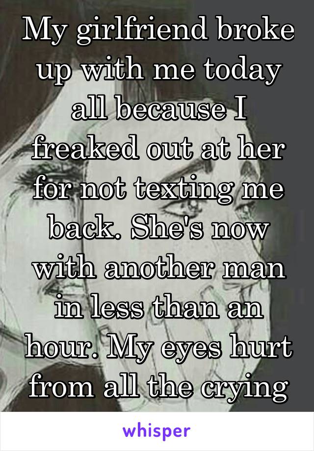 My girlfriend broke up with me today all because I freaked out at her for not texting me back. She's now with another man in less than an hour. My eyes hurt from all the crying I've been doing.