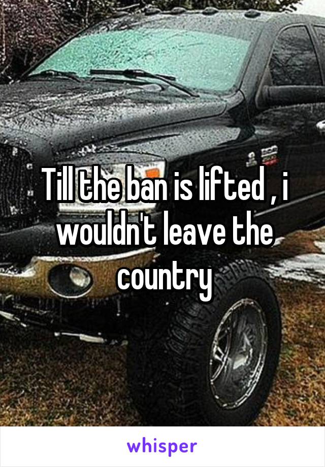 Till the ban is lifted , i wouldn't leave the country