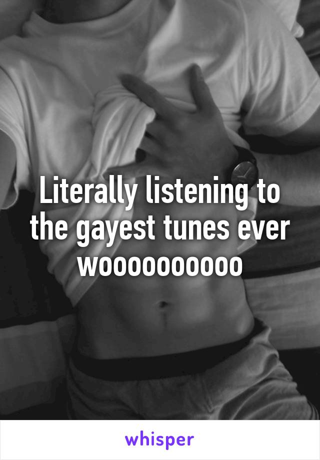 Literally listening to the gayest tunes ever woooooooooo