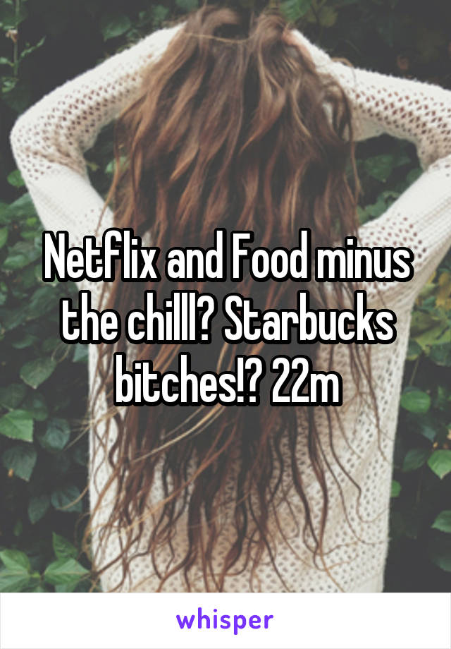 Netflix and Food minus the chilll? Starbucks bitches!? 22m