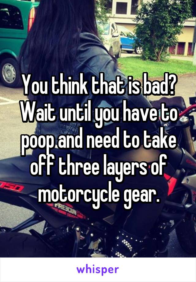 You think that is bad? Wait until you have to poop and need to take off three layers of motorcycle gear.