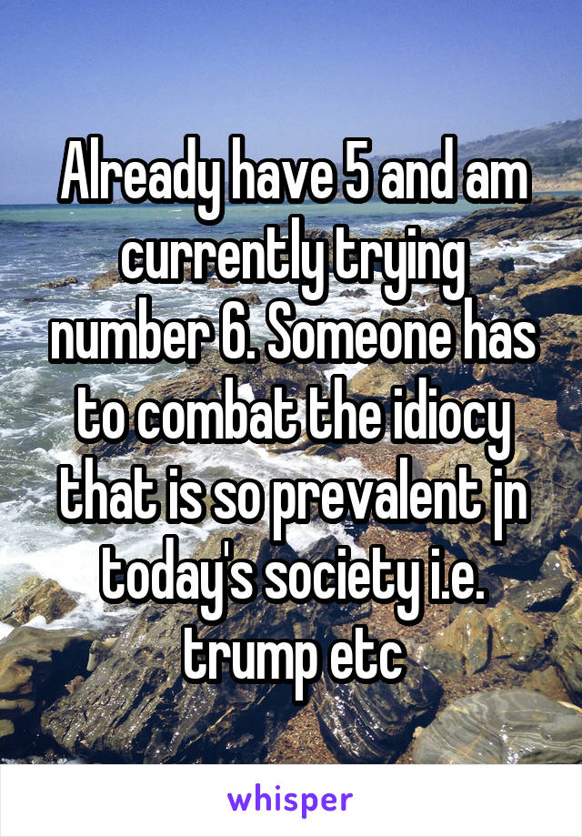 Already have 5 and am currently trying number 6. Someone has to combat the idiocy that is so prevalent jn today's society i.e. trump etc