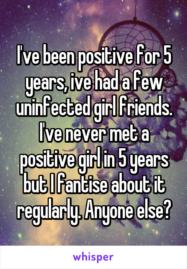 I've been positive for 5 years, ive had a few uninfected girl friends. I've never met a positive girl in 5 years but I fantise about it regularly. Anyone else?