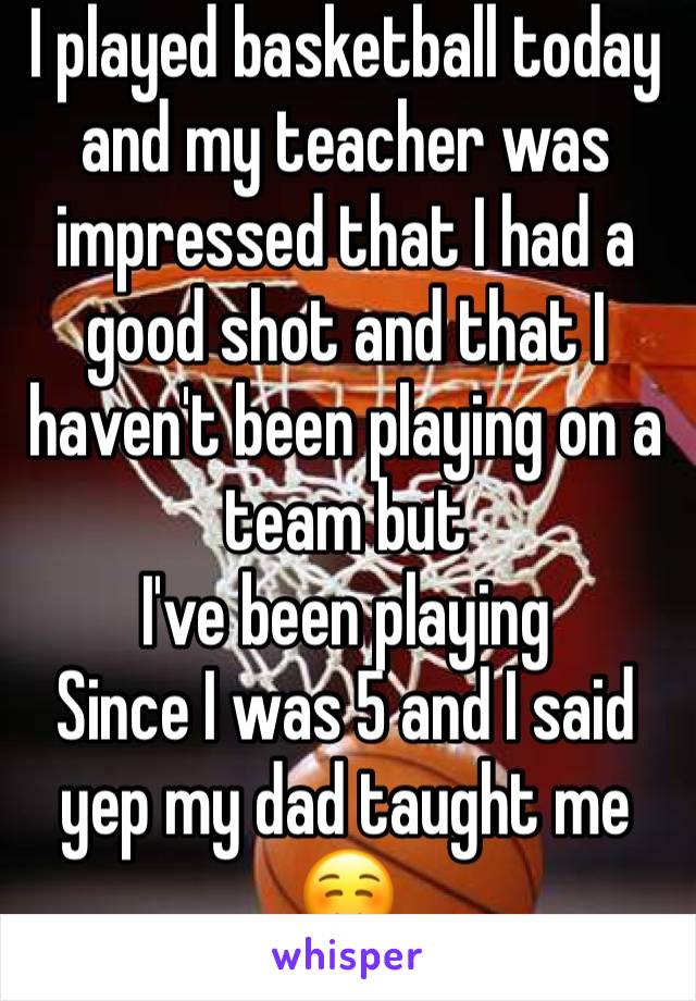 I played basketball today and my teacher was impressed that I had a good shot and that I haven't been playing on a team but
I've been playing
Since I was 5 and I said yep my dad taught me☺️