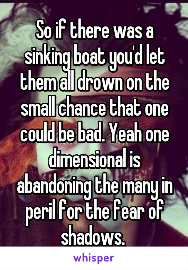 So if there was a sinking boat you'd let them all drown on the small chance that one could be bad. Yeah one dimensional is abandoning the many in peril for the fear of shadows. 