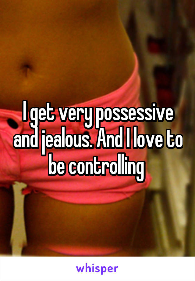 I get very possessive and jealous. And I love to be controlling 