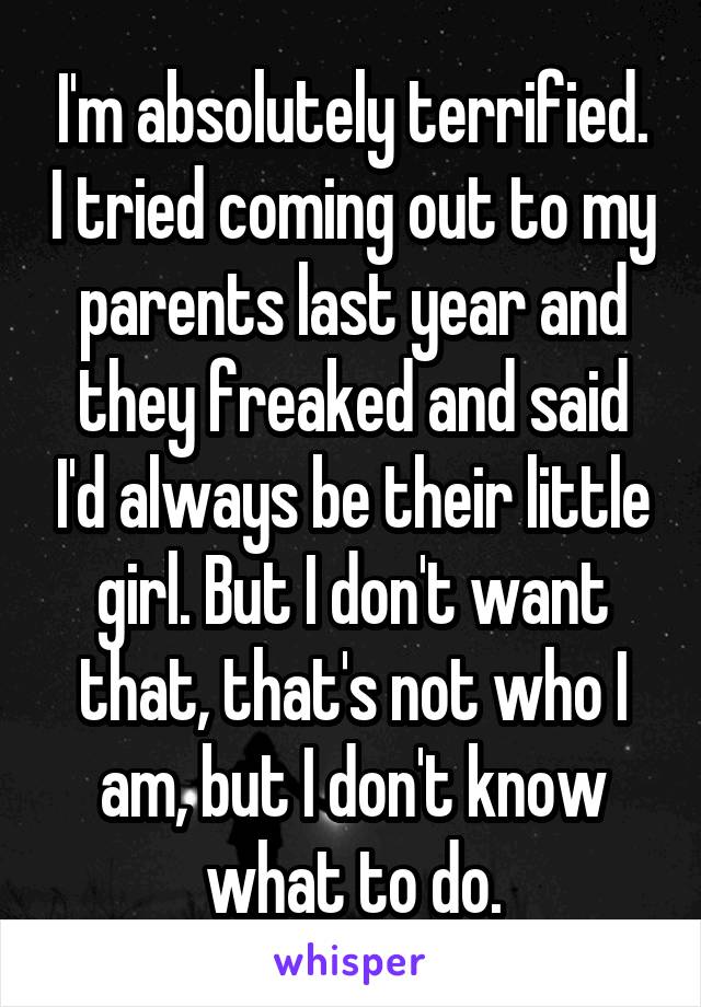 I'm absolutely terrified. I tried coming out to my parents last year and they freaked and said I'd always be their little girl. But I don't want that, that's not who I am, but I don't know what to do.