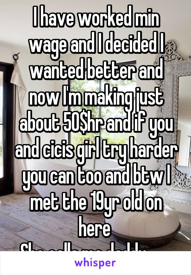 I have worked min wage and I decided I wanted better and now I'm making just about 50$hr and if you and cicis girl try harder you can too and btw I met the 19yr old on here 
She calls me daddy .......