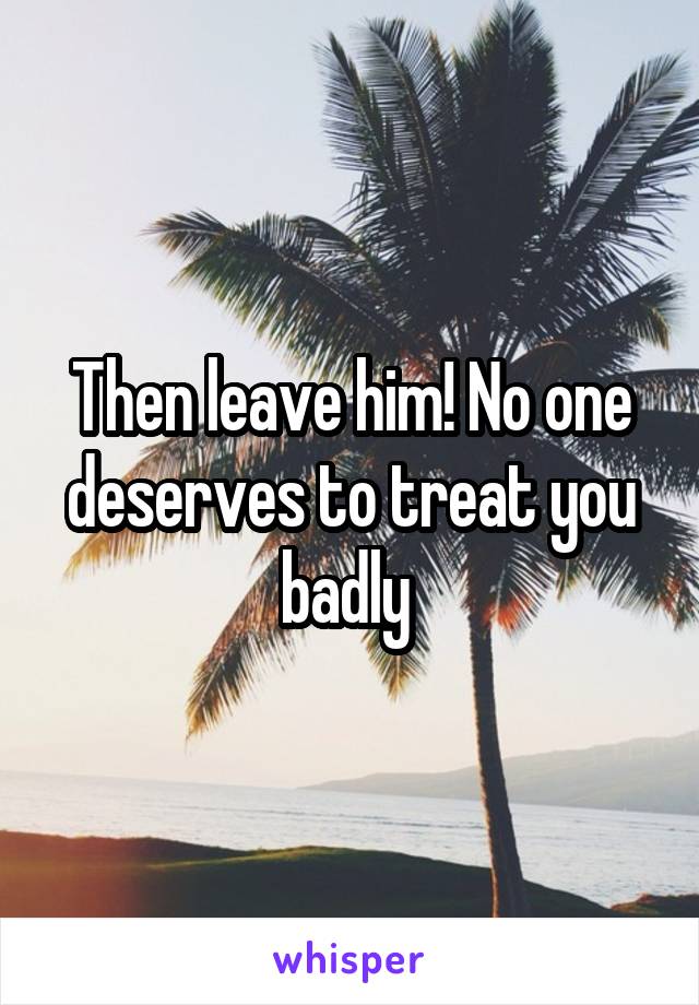 Then leave him! No one deserves to treat you badly 