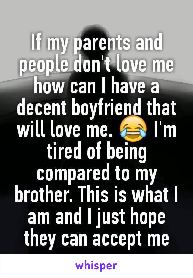 If my parents and people don't love me how can I have a decent boyfriend that will love me. 😂 I'm tired of being compared to my brother. This is what I am and I just hope they can accept​ me