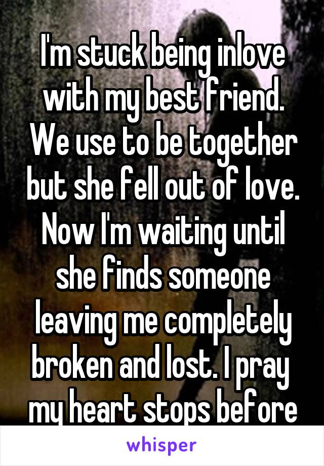 I'm stuck being inlove with my best friend. We use to be together but she fell out of love. Now I'm waiting until she finds someone leaving me completely broken and lost. I pray  my heart stops before